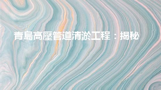 青島高壓管道清淤工程：揭秘城市底下的黑科技！